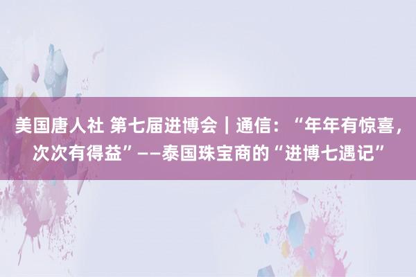 美国唐人社 第七届进博会｜通信：“年年有惊喜，次次有得益”——泰国珠宝商的“进博七遇记”