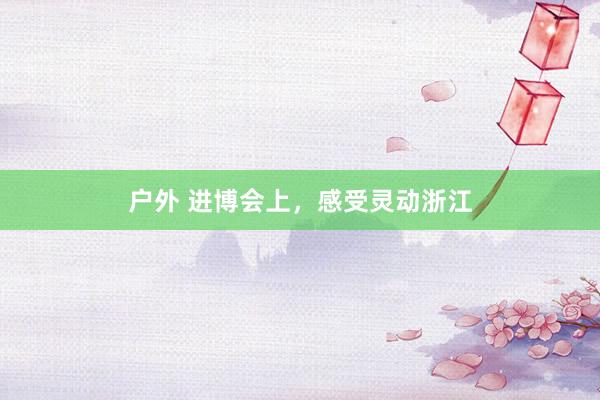 户外 进博会上，感受灵动浙江