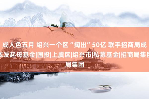 成人色五月 绍兴一个区“掏出”50亿 联手招商局成本发起母基金|国投|上虞区|绍兴市|私募基金|招商局集团
