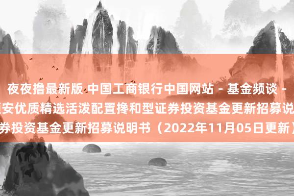 夜夜撸最新版 中国工商银行中国网站-基金频谈-基金公告栏目-金元顺安优质精选活泼配置搀和型证券投资基金更新招募说明书(2022年11月05日更新)