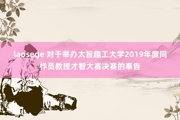 laosege 对于举办太旨趣工大学2019年度同样员教授才智大赛决赛的奉告