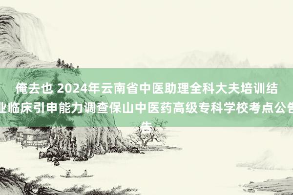俺去也 2024年云南省中医助理全科大夫培训结业临床引申能力调查保山中医药高级专科学校考点公告