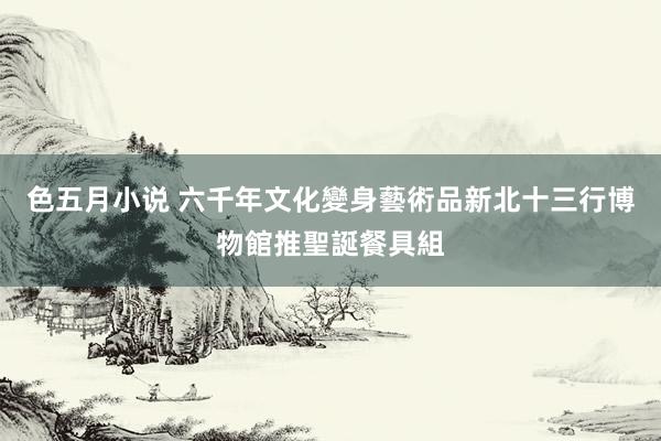 色五月小说 六千年文化變身藝術品　新北十三行博物館推聖誕餐具組