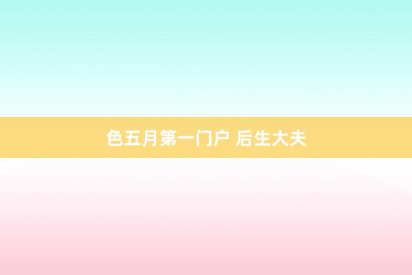 色五月第一门户 后生大夫