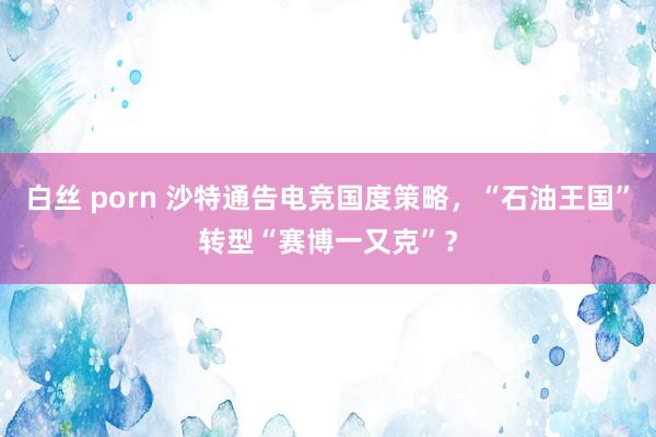 白丝 porn 沙特通告电竞国度策略，“石油王国”转型“赛博一又克”？
