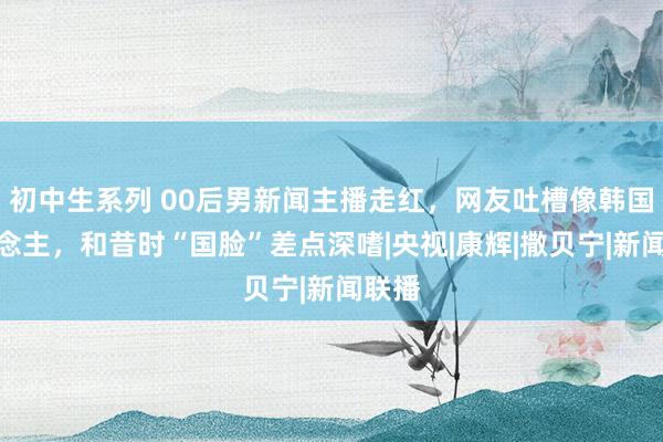 初中生系列 00后男新闻主播走红，网友吐槽像韩国东说念主，和昔时“国脸”差点深嗜|央视|康辉|撒贝宁|新闻联播