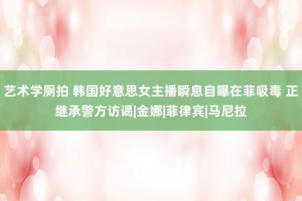 艺术学厕拍 韩国好意思女主播瞬息自曝在菲吸毒 正继承警方访谒|金娜|菲律宾|马尼拉