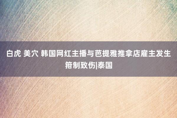 白虎 美穴 韩国网红主播与芭提雅推拿店雇主发生箝制致伤|泰国