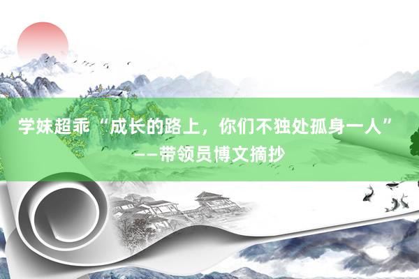 学妹超乖 “成长的路上，你们不独处孤身一人” ——带领员博文摘抄