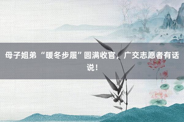 母子姐弟 “暖冬步履”圆满收官，广交志愿者有话说！