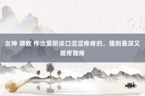 女神 调教 作念爱阴谈口涩涩疼疼的,插到最深又酸疼酸疼