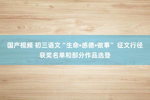 国产视频 初三语文“生命•感德•做事” 征文行径获奖名单和部分作品选登