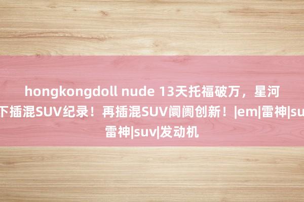 hongkongdoll nude 13天托福破万，星河星舰7创下插混SUV纪录！再插混SUV阛阓创新！|em|雷神|suv|发动机