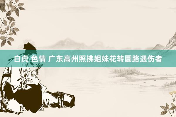 白虎 色情 广东高州照拂姐妹花转圜路遇伤者