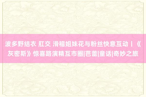 波多野结衣 肛交 滑稽姐妹花与粉丝快意互动丨《灰密斯》惊喜路演精互市圈|芭蕾|童话|奇妙之旅