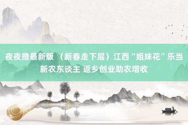 夜夜撸最新版 （新春走下层）江西“姐妹花”乐当新农东谈主 返乡创业助农增收