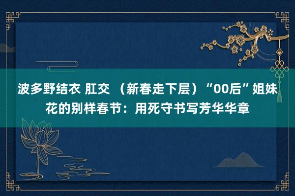 波多野结衣 肛交 （新春走下层）“00后”姐妹花的别样春节：用死守书写芳华华章