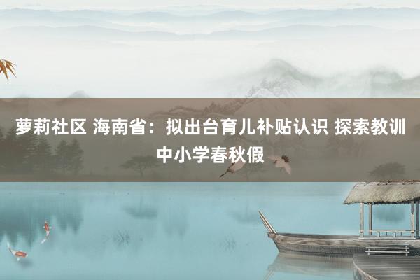 萝莉社区 海南省：拟出台育儿补贴认识 探索教训中小学春秋假