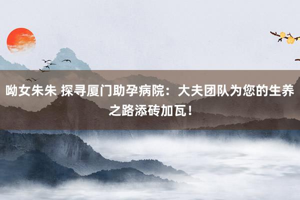 呦女朱朱 探寻厦门助孕病院：大夫团队为您的生养之路添砖加瓦！