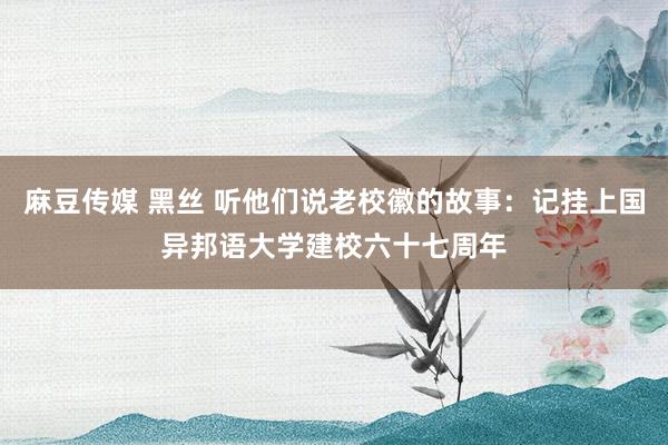 麻豆传媒 黑丝 听他们说老校徽的故事：记挂上国异邦语大学建校六十七周年