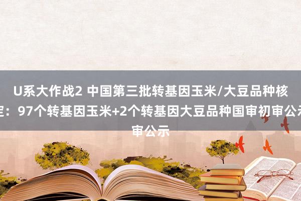 U系大作战2 中国第三批转基因玉米/大豆品种核定：97个转基因玉米+2个转基因大豆品种国审初审公示