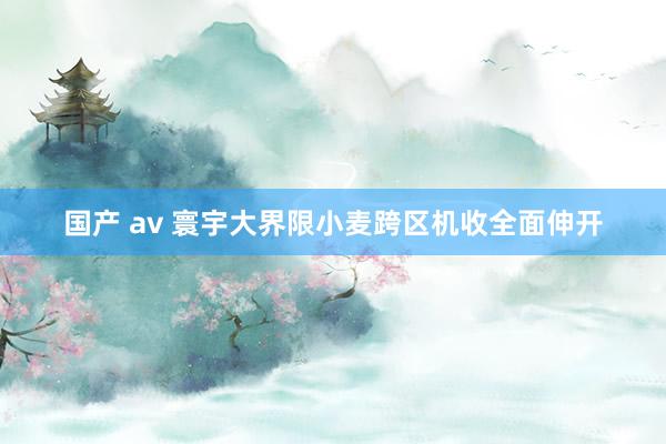 国产 av 寰宇大界限小麦跨区机收全面伸开