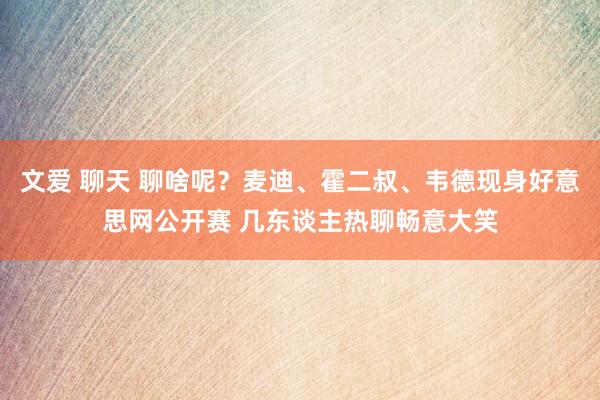 文爱 聊天 聊啥呢？麦迪、霍二叔、韦德现身好意思网公开赛 几东谈主热聊畅意大笑