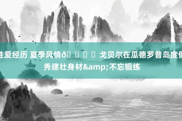 性爱经历 夏季风情🏝️戈贝尔在瓜德罗普岛度假 秀建壮身材&不忘锻练