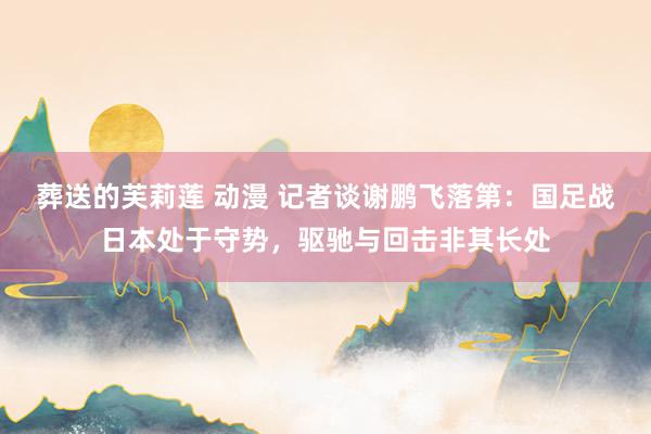 葬送的芙莉莲 动漫 记者谈谢鹏飞落第：国足战日本处于守势，驱驰与回击非其长处