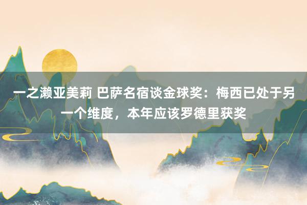 一之濑亚美莉 巴萨名宿谈金球奖：梅西已处于另一个维度，本年应该罗德里获奖