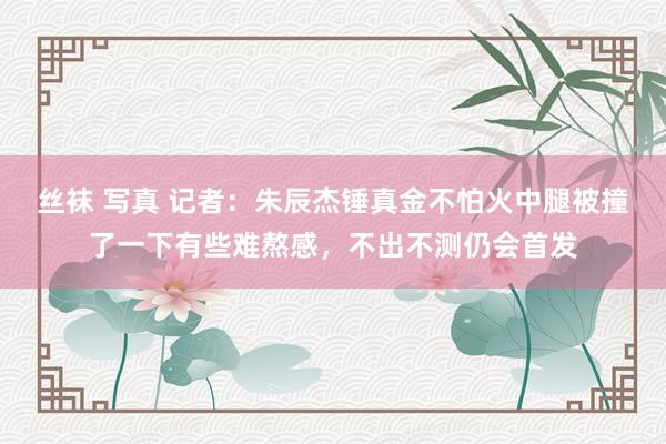 丝袜 写真 记者：朱辰杰锤真金不怕火中腿被撞了一下有些难熬感，不出不测仍会首发
