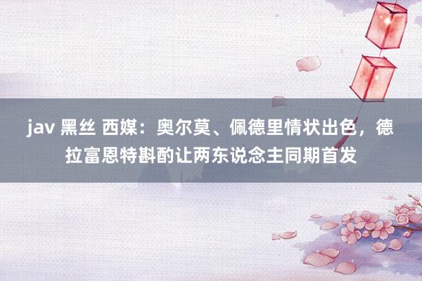 jav 黑丝 西媒：奥尔莫、佩德里情状出色，德拉富恩特斟酌让两东说念主同期首发