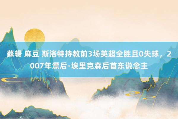 蘇暢 麻豆 斯洛特持教前3场英超全胜且0失球，2007年漂后-埃里克森后首东说念主