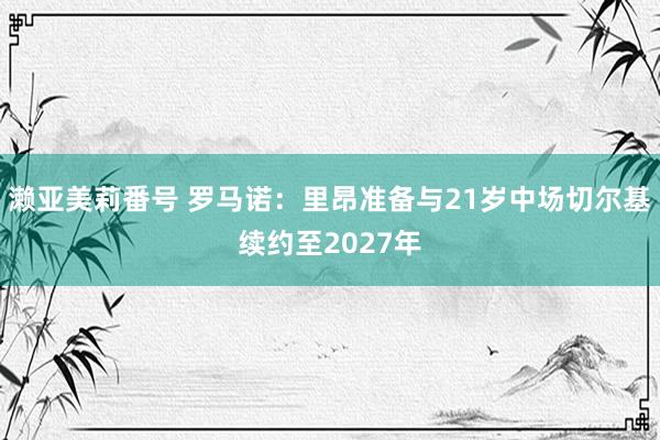 濑亚美莉番号 罗马诺：里昂准备与21岁中场切尔基续约至2027年