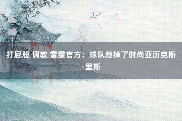 打屁股 调教 雷霆官方：球队裁掉了时尚亚历克斯-里斯