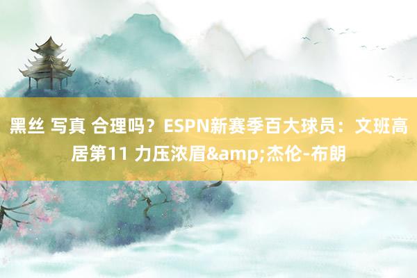 黑丝 写真 合理吗？ESPN新赛季百大球员：文班高居第11 力压浓眉&杰伦-布朗