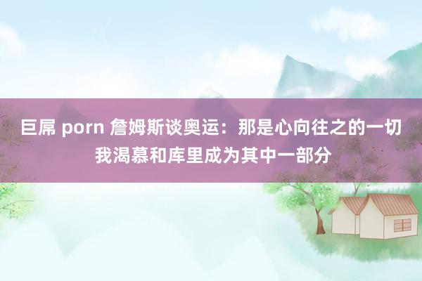 巨屌 porn 詹姆斯谈奥运：那是心向往之的一切 我渴慕和库里成为其中一部分