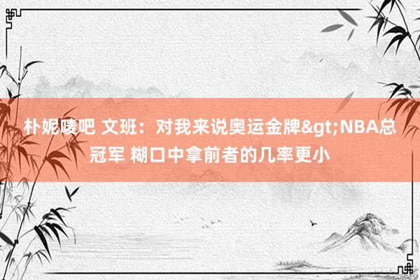 朴妮唛吧 文班：对我来说奥运金牌>NBA总冠军 糊口中拿前者的几率更小