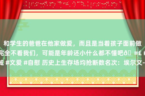 和学生的爸爸在他家做爱，而且是当着孩子面前做爱，太刺激了，孩子完全不看我们，可能是年龄还小什么都不懂吧🤣 #同城 #文爱 #自慰 历史上生存场均抢断数名次：埃尔文-罗伯特森居首 乔丹并排第四