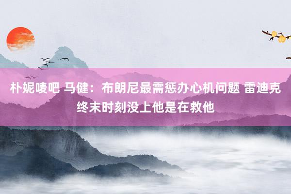 朴妮唛吧 马健：布朗尼最需惩办心机问题 雷迪克终末时刻没上他是在救他