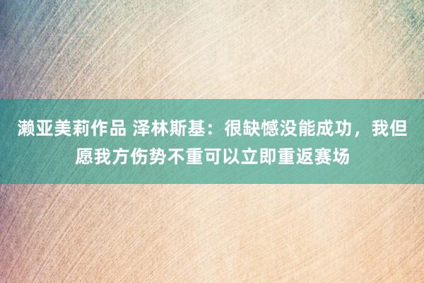 濑亚美莉作品 泽林斯基：很缺憾没能成功，我但愿我方伤势不重可以立即重返赛场