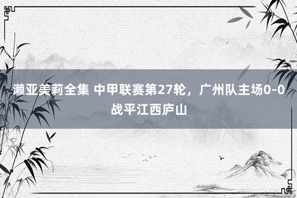 濑亚美莉全集 中甲联赛第27轮，广州队主场0-0战平江西庐山