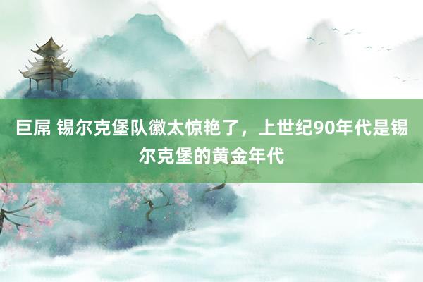 巨屌 锡尔克堡队徽太惊艳了，上世纪90年代是锡尔克堡的黄金年代