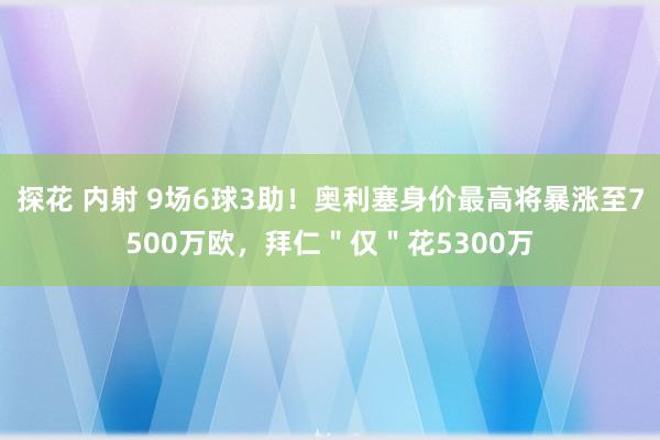 探花 内射 9场6球3助！奥利塞身价最高将暴涨至7500万欧，拜仁＂仅＂花5300万
