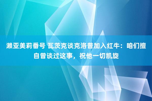 濑亚美莉番号 瓦茨克谈克洛普加入红牛：咱们擅自曾谈过这事，祝他一切凯旋