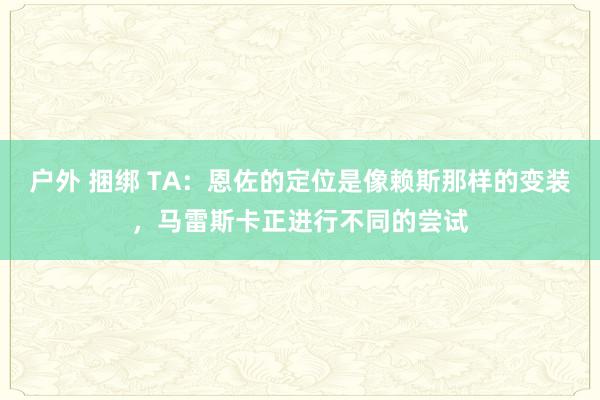 户外 捆绑 TA：恩佐的定位是像赖斯那样的变装，马雷斯卡正进行不同的尝试