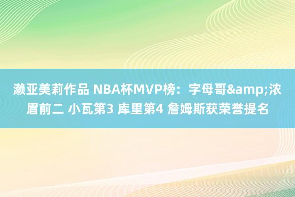 濑亚美莉作品 NBA杯MVP榜：字母哥&浓眉前二 小瓦第3 库里第4 詹姆斯获荣誉提名