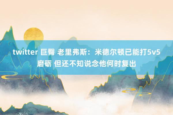 twitter 巨臀 老里弗斯：米德尔顿已能打5v5磨砺 但还不知说念他何时复出