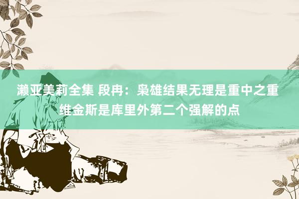 濑亚美莉全集 段冉：枭雄结果无理是重中之重 维金斯是库里外第二个强解的点