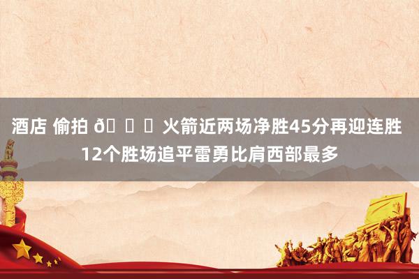 酒店 偷拍 🚀火箭近两场净胜45分再迎连胜 12个胜场追平雷勇比肩西部最多